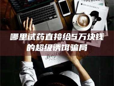 孝昌哪里试药直接给5万块钱的超级诱饵骗局