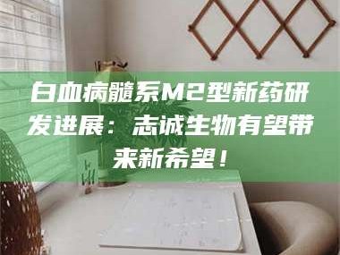孝昌白血病髓系M2型新药研发进展：志诚生物有望带来新希望！