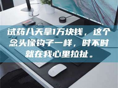 孝昌试药八天拿1万块钱，这个念头像钩子一样，时不时就在我心里拉扯。