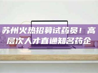 孝昌苏州火热招募试药员！高层次人才直通知名药企