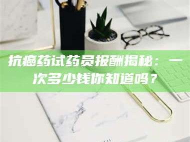 孝昌抗癌药试药员报酬揭秘：一次多少钱你知道吗？