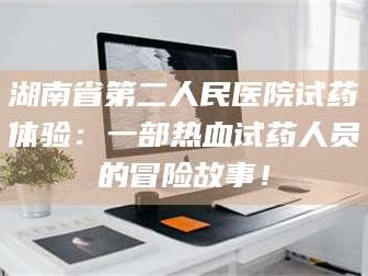 孝昌湖南省第二人民医院试药体验：一部热血试药人员的冒险故事！