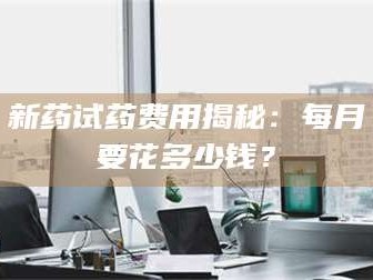 孝昌新药试药费用揭秘：每月要花多少钱？