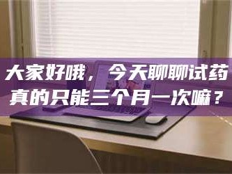 孝昌大家好哦，今天聊聊试药真的只能三个月一次嘛？
