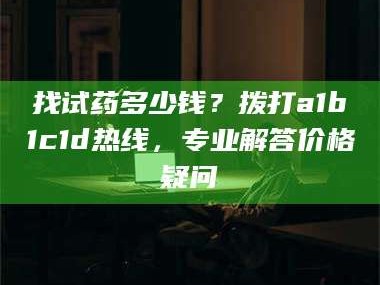 孝昌找试药多少钱？拨打a1b1c1d热线，专业解答价格疑问