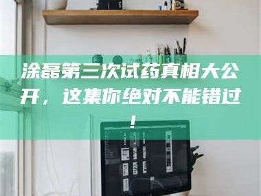 孝昌涂磊第三次试药真相大公开，这集你绝对不能错过！