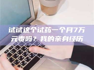 孝昌试试这个试药一个月7万元贵吗？我的亲身经历