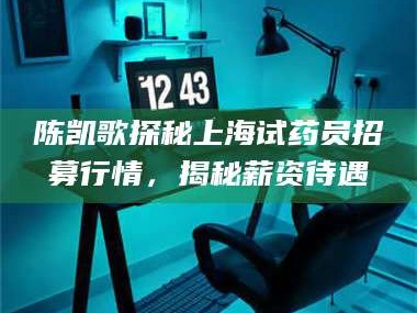 孝昌陈凯歌探秘上海试药员招募行情，揭秘薪资待遇