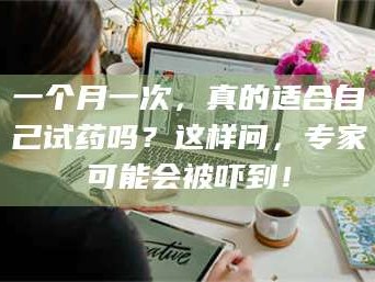 孝昌一个月一次，真的适合自己试药吗？这样问，专家可能会被吓到！