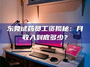 孝昌东莞试药员工资揭秘：月收入到底多少？