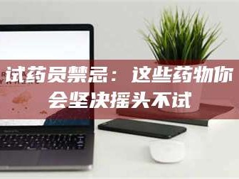 孝昌试药员禁忌：这些药物你会坚决摇头不试