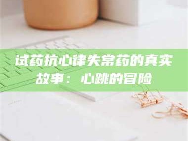 孝昌试药抗心律失常药的真实故事：心跳的冒险