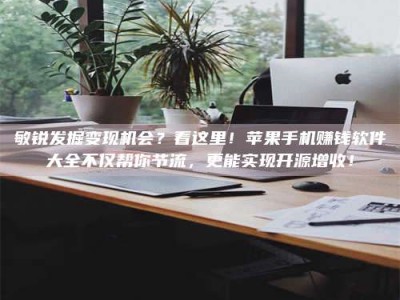 孝昌敏锐发掘变现机会？看这里！苹果手机赚钱软件大全不仅帮你节流，更能实现开源增收！