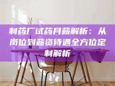 孝昌制药厂试药月薪解析：从岗位到薪资待遇全方位定制解析