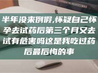 孝昌半年没来例假,怀疑自己怀孕去试药后第三个月又去试有危害吗这是我吃过药后最后悔的事