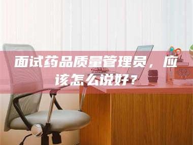 孝昌面试药品质量管理员，应该怎么说好？