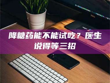 孝昌降糖药能不能试吃？医生说得等三招