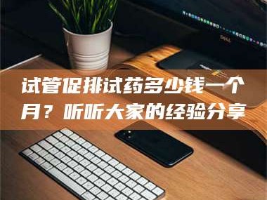 孝昌试管促排试药多少钱一个月？听听大家的经验分享