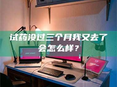 孝昌试药没过三个月我又去了会怎么样？