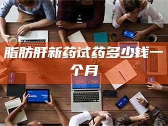 孝昌脂肪肝新药试药多少钱一个月