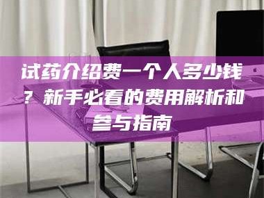 孝昌试药介绍费一个人多少钱？新手必看的费用解析和参与指南