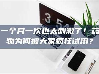 孝昌一个月一次也太刺激了！药物为何被大家疯狂试用？