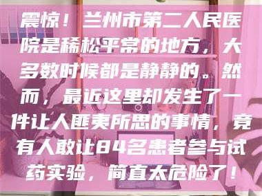 孝昌震惊！兰州市第二人民医院是稀松平常的地方，大多数时候都是静静的。然而，最近这里却发生了一件让人匪夷所思的事情，竟有人敢让84名患者参与试药实验，简直太危险了！