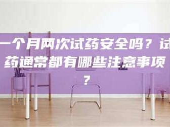 孝昌一个月两次试药安全吗？试药通常都有哪些注意事项？