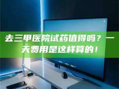 孝昌去三甲医院试药值得吗？一天费用是这样算的！