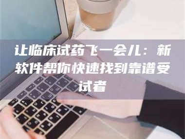 孝昌让临床试药飞一会儿：新软件帮你快速找到靠谱受试者