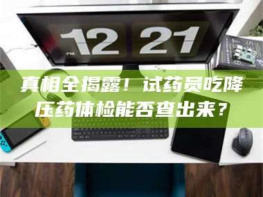 孝昌真相全揭露！试药员吃降压药体检能否查出来？