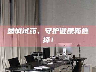 孝昌鑫诚试药，守护健康新选择！
