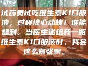 孝昌试药员试吃维生素K1口服液，过程惊心动魄！谁能想到，当医生递给我一瓶维生素K1口服液时，我会这么紧张啊。