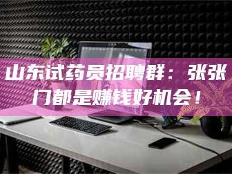 孝昌山东试药员招聘群：张张门都是赚钱好机会！