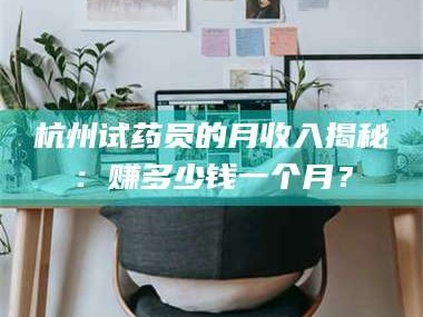 孝昌杭州试药员的月收入揭秘：赚多少钱一个月？