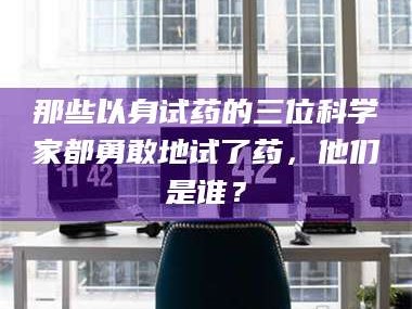 孝昌那些以身试药的三位科学家都勇敢地试了药，他们是谁？