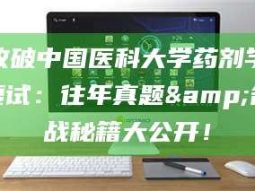 孝昌攻破中国医科大学药剂学复试：往年真题&备战秘籍大公开！