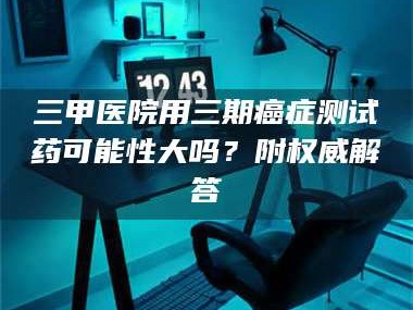 孝昌三甲医院用三期***测试药可能性大吗？附权威解答