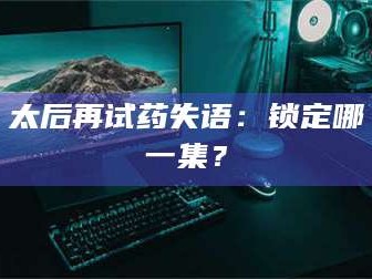 孝昌太后再试药失语：锁定哪一集？