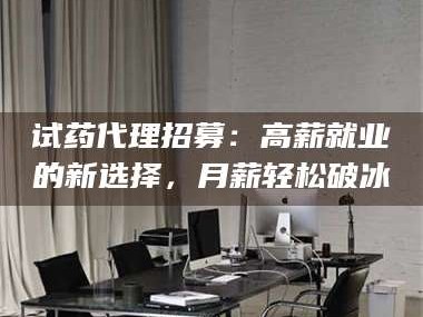 孝昌试药代理招募：高薪就业的新选择，月薪轻松破冰