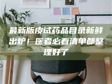 孝昌最新版皮试药品目录新鲜出炉！医者必看清单都整理好了