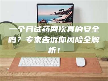 孝昌一个月试药两次真的安全吗？专家告诉你风险全解析！