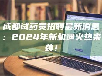 孝昌成都试药员招聘最新消息：2024年新机遇火热来袭！