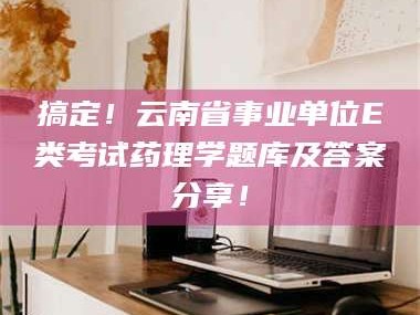 孝昌搞定！云南省事业单位E类考试药理学题库及答案分享！