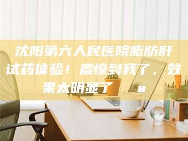 孝昌沈阳第六人民医院脂肪肝试药体验！震惊到我了，效果太明显了💪