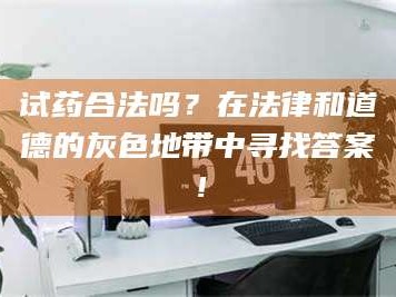 孝昌试药合法吗？在法律和道德的灰色地带中寻找答案！