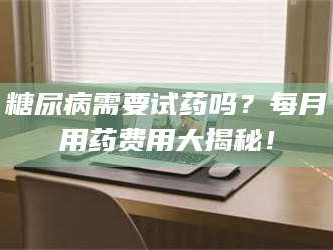 孝昌糖尿病需要试药吗？每月用药费用大揭秘！