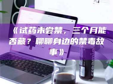 孝昌《试药未尝禁，三个月能否藏？聊聊身边的禁毒故事》