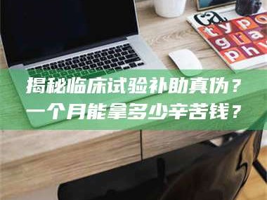 孝昌揭秘临床试验补助真伪？一个月能拿多少辛苦钱？