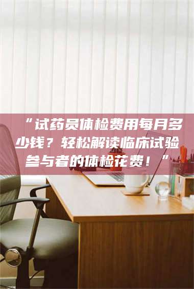 孝昌“试药员体检费用每月多少钱？轻松解读临床试验参与者的体检花费！” 第1张